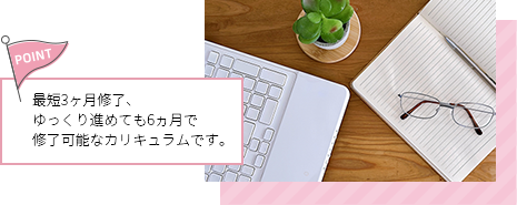 最短3ヶ月修了、ゆっくり進めても6ヵ月で修了可能なカリキュラムです。
