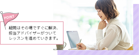 疑問はその場ですぐに解決、担当アドバイザーがついてレッスンを進めていきます。
